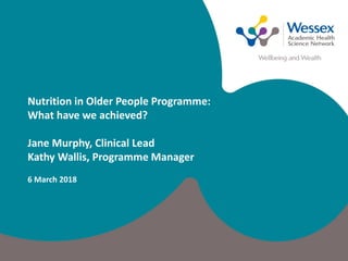 Nutrition in Older People Programme:
What have we achieved?
Jane Murphy, Clinical Lead
Kathy Wallis, Programme Manager
6 March 2018
 