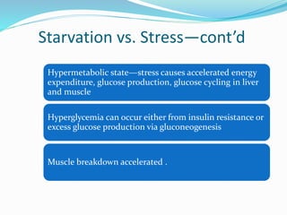 Starvation vs. Stress—cont’d
Hypermetabolic state—stress causes accelerated energy
expenditure, glucose production, glucose cycling in liver
and muscle
Hyperglycemia can occur either from insulin resistance or
excess glucose production via gluconeogenesis
Muscle breakdown accelerated .
 