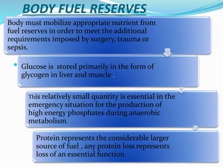 BODY FUEL RESERVES

Body must mobilize appropriate nutrient from
fuel reserves in order to meet the additional
requirements imposed by surgery, trauma or
sepsis.
Glucose is stored primarily in the form of
glycogen in liver and muscle .
This relatively small quantity is essential in the
emergency situation for the production of
high energy phosphates during anaerobic
metabolism.
Protein represents the considerable larger
source of fuel , any protein loss represents
loss of an essential function.
 