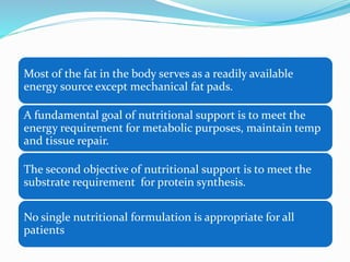 Most of the fat in the body serves as a readily available
energy source except mechanical fat pads.
A fundamental goal of nutritional support is to meet the
energy requirement for metabolic purposes, maintain temp
and tissue repair.
The second objective of nutritional support is to meet the
substrate requirement for protein synthesis.
No single nutritional formulation is appropriate for all
patients
 