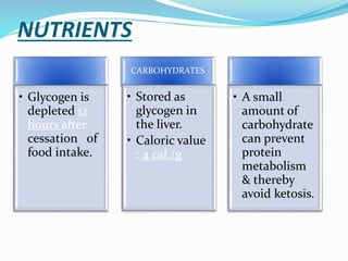 NUTRIENTS
• Glycogen is
depleted 12
hours after
cessation of
food intake.
CARBOHYDRATES
• Stored as
glycogen in
the liver.
• Caloric value
: 4 cal./g
• A small
amount of
carbohydrate
can prevent
protein
metabolism
& thereby
avoid ketosis.
 