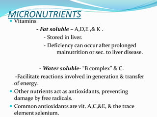 MICRONUTRIENTS
 Vitamins
- Fat soluble – A,D,E ,& K .
- Stored in liver.
- Deficiency can occur after prolonged
malnutrition or sec. to liver disease.
- Water soluble- “B complex” & C.
-Facilitate reactions involved in generation & transfer
of energy.
 Other nutrients act as antioxidants, preventing
damage by free radicals.
 Common antioxidants are vit. A,C,&E, & the trace
element selenium.
 