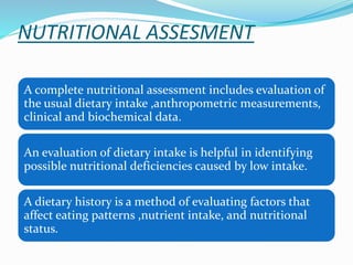 NUTRITIONAL ASSESMENT
A complete nutritional assessment includes evaluation of
the usual dietary intake ,anthropometric measurements,
clinical and biochemical data.
An evaluation of dietary intake is helpful in identifying
possible nutritional deficiencies caused by low intake.
A dietary history is a method of evaluating factors that
affect eating patterns ,nutrient intake, and nutritional
status.
 
