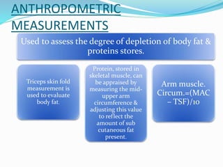 ANTHROPOMETRIC
MEASUREMENTS
Used to assess the degree of depletion of body fat &
proteins stores.
Triceps skin fold
measurement is
used to evaluate
body fat.
Protein, stored in
skeletal muscle, can
be appraised by
measuring the mid-
upper arm
circumference &
adjusting this value
to reflect the
amount of sub
cutaneous fat
present.
Arm muscle.
Circum.=(MAC
– TSF)/10
 