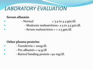 LABORATORY EVALUATION
Serum albumin
 - Normal = 3.5 to 4.4 gm/dl.
 - Moderate malnutrition= 2.5 to 3.5 gm/dl.
 - Severe malnutrition = < 2.5 gm/dl.
Other plasma proteins
 - Transferrin < 200g/dl.
 - Pre-albumin < 14 g/dl
 - Retinol binding protein <40 mg/dl.
 