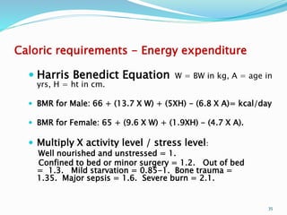 Caloric requirements - Energy expenditure
 Harris Benedict Equation W = BW in kg, A = age in
yrs, H = ht in cm.
 BMR for Male: 66 + (13.7 X W) + (5XH) - (6.8 X A)= kcal/day
 BMR for Female: 65 + (9.6 X W) + (1.9XH) - (4.7 X A).
 Multiply X activity level / stress level:
Well nourished and unstressed = 1.
Confined to bed or minor surgery = 1.2. Out of bed
= 1.3. Mild starvation = 0.85-1. Bone trauma =
1.35. Major sepsis = 1.6. Severe burn = 2.1.
35
 
