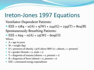 Ireton-Jones 1997 Equations
Ventilator-Dependent Patients:
 EEE = 1784 – 11(A) + 5(W) + 244(G) + 239(T) = 804(B)
Spontaneously-Breathing Patients:
 EEE = 629 – 11(A) + 25(W) – 609(O)
Where:
 A = age in years
 W = weight (kg)
 O = presence of obesity >30% above IBW (0 = absent, 1 = present)
 G = gender (female = 0, male = 1)
 T = diagnosis of trauma (absent = 0, present = 1)
 B = diagnosis of burn (absent = 0, present = 1)
 EEE = estimated energy expenditure
 