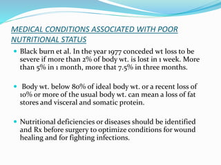 MEDICAL CONDITIONS ASSOCIATED WITH POOR
NUTRITIONAL STATUS
 Black burn et al. In the year 1977 conceded wt loss to be
severe if more than 2% of body wt. is lost in 1 week. More
than 5% in 1 month, more that 7.5% in three months.
 Body wt. below 80% of ideal body wt. or a recent loss of
10% or more of the usual body wt. can mean a loss of fat
stores and visceral and somatic protein.
 Nutritional deficiencies or diseases should be identified
and Rx before surgery to optimize conditions for wound
healing and for fighting infections.
 