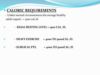  CALORIC REQUIREMENTS
- Under normal circumstances the average healthy
adult require = 2500 cal./d.
 - BASAL RESTING LEVEL = 1500 CAL./D.
 - HEAVY EXERCISE = 4000 TO 5000CAL./D.
 - SURGICAL PTS. = 4000 TO 5000CAL./D
 