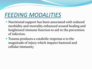 FEEDING MODALITIES
 Nutritional support has been associated with reduced
morbidity and mortality enhanced wound healing and
heightened immune function to aid in the prevention
of infection.
 Trauma produces a catabolic response α to the
magnitude of injury which impairs humoral and
cellular immunity
 