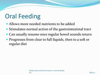 Oral Feeding
 Allows more needed nutrients to be added
 Stimulates normal action of the gastrointestinal tract
 Can usually resume once regular bowel sounds return
 Progresses from clear to full liquids, then to a soft or
regular diet
Mosby items and derived items © 2006 by Mosby,
Inc. Slide 42
 