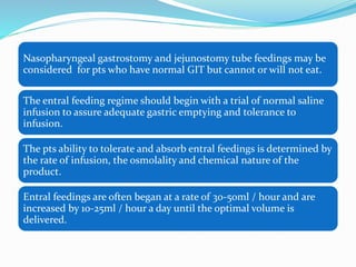 Nasopharyngeal gastrostomy and jejunostomy tube feedings may be
considered for pts who have normal GIT but cannot or will not eat.
The entral feeding regime should begin with a trial of normal saline
infusion to assure adequate gastric emptying and tolerance to
infusion.
The pts ability to tolerate and absorb entral feedings is determined by
the rate of infusion, the osmolality and chemical nature of the
product.
Entral feedings are often began at a rate of 30-50ml / hour and are
increased by 10-25ml / hour a day until the optimal volume is
delivered.
 