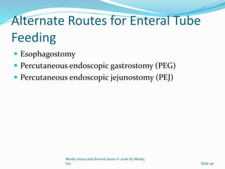 Alternate Routes for Enteral Tube
Feeding
 Esophagostomy
 Percutaneous endoscopic gastrostomy (PEG)
 Percutaneous endoscopic jejunostomy (PEJ)
Mosby items and derived items © 2006 by Mosby,
Inc. Slide 46
 