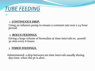 TUBE FEEDING
 Tube feeding may be administered by three basic methods.
1. CONTINUOUS DRIP.
Using an infusion pump to ensure a constant rate over a 24 hour
period.
2. BOLUS FEEDINGS.
Giving a large volume of formulate at time intervals ex. 400ml/
30 min every 6 hours
3. TIMED FEEDINGS.
Administered. a drip between set time intervals usually during
day time, when the pt is alert .
 