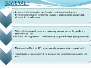 GENERAL :
• Parenteral administration involves the continuous infusion of a
hyperosmolar solution containing sources of carbohydrate, protein, fat,
vitamin, & trace elements.
• When administered in amounts necessary to meet metabolic needs, it is
referred to as TPN.
• Solution for supplemental nutrition may be given through a peripheral vein
• Most solution Used for TPN are extremely hyperosmolar (>1100mOsm).
• These fluids are administered via a central line to minimize damage to the
vein.
 