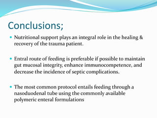 Conclusions;
 Nutritional support plays an integral role in the healing &
recovery of the trauma patient.
 Entral route of feeding is preferable if possible to maintain
gut mucosal integrity, enhance immunocompetence, and
decrease the incidence of septic complications.
 The most common protocol entails feeding through a
nasoduodenal tube using the commonly available
polymeric enteral formulations
 