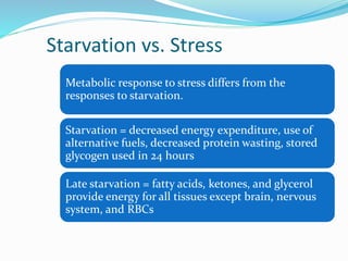 Starvation vs. Stress
Metabolic response to stress differs from the
responses to starvation.
Starvation = decreased energy expenditure, use of
alternative fuels, decreased protein wasting, stored
glycogen used in 24 hours
Late starvation = fatty acids, ketones, and glycerol
provide energy for all tissues except brain, nervous
system, and RBCs
 