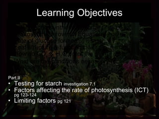 Learning Objectives Part I Why is photosynthesis important?  Pg 127 Photosynthesis overall Equation  pg 120 Fate of glucose formed  pg 125-126 Leaf structure & function  Chap 7.2   pg   128-130 How do CO 2  & H 2 O enter the plant?  pg132 What are the conditions necessary for photosynthesis?  Pg 118 Part II Testing for starch  investigation 7.1 Factors affecting the rate of photosynthesis (ICT)  pg 123-124 Limiting factors  pg 121 