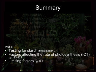 Summary Part I Why is photosynthesis important?  Pg 127 Photosynthesis overall Equation  pg 120 Fate of glucose formed  pg 125-126 Leaf structure & function  Chap 7.2   pg   128-130 How do CO 2  & H 2 O enter the plant?  pg132 What are the conditions necessary for photosynthesis?  Pg 118 Part II Testing for starch  investigation 7.1 Factors affecting the rate of photosynthesis (ICT)  pg 123-124 Limiting factors  pg 121 
