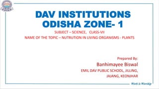 DAV INSTITUTIONS
ODISHA ZONE- 1
SUBJECT – SCIENCE, CLASS-VII
NAME OF THE TOPIC – NUTRUTION IN LIVING ORGANISMS - PLANTS
Prepared By:
Banhimayee Biswal
EMIL DAV PUBLIC SCHOOL, JILLING,
JAJANG, KEONJHAR
 