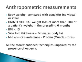  Body weight- compared with usual(for individual)
or ideal
 UNINTENTIONAL weight loss of more than 10% of
a patient’s weight in the preceding 6 months
 BMI <15
 Skin fold thickness – Estimates body fat
 Mid arm circumference – Protein (Muscle stores)
All the aforementioned techniques impaired by the
presence of oedema.
 