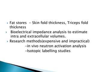  Fat stores - Skin fold thickness, Triceps fold
thickness
 Bioelectrical impedance analysis to estimate
intra and extracellular volumes.
 Research methods(expensive and impractical)
-in vivo neutron activation analysis
-Isotopic labelling studies
 