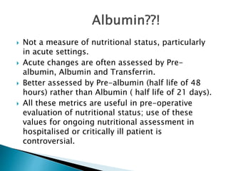  Not a measure of nutritional status, particularly
in acute settings.
 Acute changes are often assessed by Pre-
albumin, Albumin and Transferrin.
 Better assessed by Pre-albumin (half life of 48
hours) rather than Albumin ( half life of 21 days).
 All these metrics are useful in pre-operative
evaluation of nutritional status; use of these
values for ongoing nutritional assessment in
hospitalised or critically ill patient is
controversial.
 