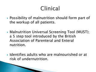  Possibility of malnutrition should form part of
the workup of all patients.
 Malnutrition Universal Screening Tool (MUST);
a 5 step tool introduced by the British
Association of Parenteral and Enteral
nutrition.
 Identifies adults who are malnourished or at
risk of undernutrition.
 