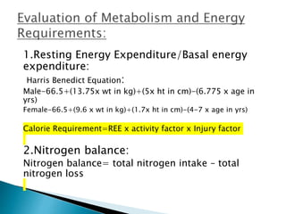 1.Resting Energy Expenditure/Basal energy
expenditure:
Harris Benedict Equation:
Male-66.5+(13.75x wt in kg)+(5x ht in cm)-(6.775 x age in
yrs)
Female-66.5+(9.6 x wt in kg)+(1.7x ht in cm)-(4-7 x age in yrs)
Calorie Requirement=REE x activity factor x Injury factor
2.Nitrogen balance:
Nitrogen balance= total nitrogen intake – total
nitrogen loss
 