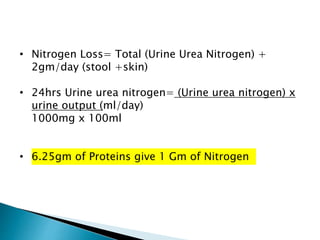 • Nitrogen Loss= Total (Urine Urea Nitrogen) +
2gm/day (stool +skin)
• 24hrs Urine urea nitrogen= (Urine urea nitrogen) x
urine output (ml/day)
1000mg x 100ml
• 6.25gm of Proteins give 1 Gm of Nitrogen
 