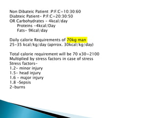 Non Dibateic Patient :P:F:C=10:30:60
Diabteic Patient- P:F:C=20:30:50
OR Carbohydrates – 4kcal/day
Proteins -4kcal/Day
Fats- 9Kcal/day
Daily calorie Requirements of 70kg man
25-35 kcal/kg/day (aprrox. 30kcal/kg/day)
Total calorie requirement will be 70 x30=2100
Multiplied by stress factors in case of stress
Stress factors-
1.2- minor injury
1.5- head injury
1.6 – major injury
1.8 –Sepsis
2-burns
 