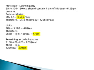 Proteins:1-1.5gm/kg/day
Every 100-150kcal should contain 1 gm of Nitrogen=6.25gm
proteins
Protein calories:
70x 1.5=105gm/day
Therefore, 105 x 4kcal/day= 420kcal/day
Lipids:
20% of 2100 = 420kcal
Therefore,
9kcal – 1gm; 420kcal =47gm
Remaining as carbohydrates
2100-420-420= 1260kcal
4kcal – 1gm
1260kcal- 370gm
 