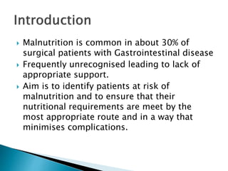  Malnutrition is common in about 30% of
surgical patients with Gastrointestinal disease
 Frequently unrecognised leading to lack of
appropriate support.
 Aim is to identify patients at risk of
malnutrition and to ensure that their
nutritional requirements are meet by the
most appropriate route and in a way that
minimises complications.
 