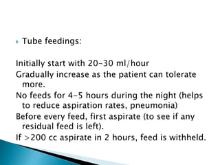  Tube feedings:
Initially start with 20-30 ml/hour
Gradually increase as the patient can tolerate
more.
No feeds for 4-5 hours during the night (helps
to reduce aspiration rates, pneumonia)
Before every feed, first aspirate (to see if any
residual feed is left).
If >200 cc aspirate in 2 hours, feed is withheld.
 