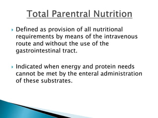  Defined as provision of all nutritional
requirements by means of the intravenous
route and without the use of the
gastrointestinal tract.
 Indicated when energy and protein needs
cannot be met by the enteral administration
of these substrates.
 
