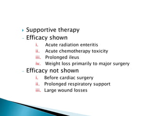  Supportive therapy
- Efficacy shown
i. Acute radiation enteritis
ii. Acute chemotherapy toxicity
iii. Prolonged ileus
iv. Weight loss primarily to major surgery
- Efficacy not shown
i. Before cardiac surgery
ii. Prolonged respiratory support
iii. Large wound losses
 