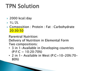  2000 kcal/day
 1L/2L
 Composition : Protein : Fat : Carbohydrate
20:30:50
TPN Solution
Parentral Nutrition:
Delivery of Nutrition in Elemental Form
Two compositions:
• 3 in 1-Available in Developing countries
(P:F:C = 10:20:70%)
• 2 in 1- Available in West (P:C=10-20%:70-
80%)
 