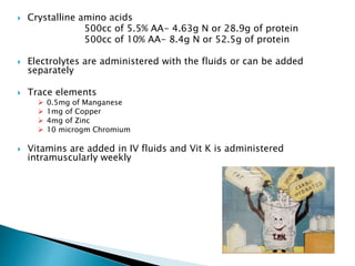  Crystalline amino acids
500cc of 5.5% AA- 4.63g N or 28.9g of protein
500cc of 10% AA- 8.4g N or 52.5g of protein
 Electrolytes are administered with the fluids or can be added
separately
 Trace elements
 0.5mg of Manganese
 1mg of Copper
 4mg of Zinc
 10 microgm Chromium
 Vitamins are added in IV fluids and Vit K is administered
intramuscularly weekly
 