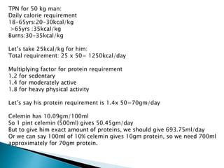 TPN for 50 kg man:
Daily calorie requirement
18-65yrs:20-30kcal/kg
>65yrs :35kcal/kg
Burns:30-35kcal/kg
Let’s take 25kcal/kg for him:
Total requirement: 25 x 50= 1250kcal/day
Multiplying factor for protein requirement
1.2 for sedentary
1.4 for moderately active
1.8 for heavy physical activity
Let’s say his protein requirement is 1.4x 50=70gm/day
Celemin has 10.09gm/100ml
So 1 pint celemin (500ml) gives 50.45gm/day
But to give him exact amount of proteins, we should give 693.75ml/day
Or we can say 100ml of 10% celemin gives 10gm protein, so we need 700ml
approximately for 70gm protein.
 