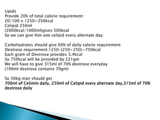 Lipids
Provide 20% of total calorie requirement:
20/100 x 1250=250kcal
Celipid 250ml
(2000kcal/1000ml)gives 500kcal
So we can give him one celipid every alternate day.
Carbohydrates should give 60% of daily calorie requirement
Dextrose requirement:1250-(250+250)=750kcal
Each gram of Dextrose provides 3.4kcal
So 750kcal will be provided by 221gm
We will have to give 315ml of 70% dextrose everyday
(100ml dextrose contains 70gm)
So 50kg man should get
700ml of Celimin daily, 250ml of Celipid every alternate day,315ml of 70%
dextrose daily
 
