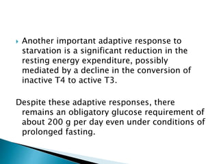  Another important adaptive response to
starvation is a significant reduction in the
resting energy expenditure, possibly
mediated by a decline in the conversion of
inactive T4 to active T3.
Despite these adaptive responses, there
remains an obligatory glucose requirement of
about 200 g per day even under conditions of
prolonged fasting.
 