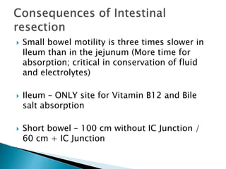  Small bowel motility is three times slower in
Ileum than in the jejunum (More time for
absorption; critical in conservation of fluid
and electrolytes)
 Ileum – ONLY site for Vitamin B12 and Bile
salt absorption
 Short bowel – 100 cm without IC Junction /
60 cm + IC Junction
 