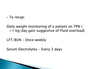  To recap;
Daily weight monitoring of a patient on TPN (
>1 kg/day gain suggestive of Fluid overload)
LFT/BUN – Once weekly
Serum Electrolytes – Every 3 days
 
