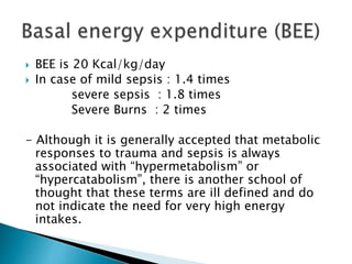  BEE is 20 Kcal/kg/day
 In case of mild sepsis : 1.4 times
severe sepsis : 1.8 times
Severe Burns : 2 times
- Although it is generally accepted that metabolic
responses to trauma and sepsis is always
associated with “hypermetabolism” or
“hypercatabolism”, there is another school of
thought that these terms are ill defined and do
not indicate the need for very high energy
intakes.
 