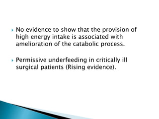  No evidence to show that the provision of
high energy intake is associated with
amelioration of the catabolic process.
 Permissive underfeeding in critically ill
surgical patients (Rising evidence).
 