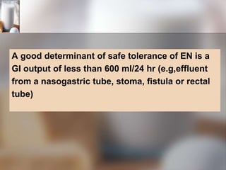 A good determinant of safe tolerance of EN is a
GI output of less than 600 ml/24 hr (e.g,effluent
from a nasogastric tube, stoma, fistula or rectal
tube)
 