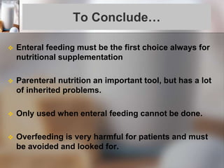 To Conclude…
 Enteral feeding must be the first choice always for
nutritional supplementation
 Parenteral nutrition an important tool, but has a lot
of inherited problems.
 Only used when enteral feeding cannot be done.
 Overfeeding is very harmful for patients and must
be avoided and looked for.
 