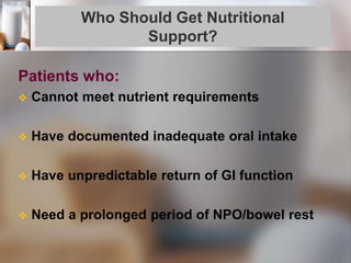 Who Should Get Nutritional
Support?
Patients who:
 Cannot meet nutrient requirements
 Have documented inadequate oral intake
 Have unpredictable return of GI function
 Need a prolonged period of NPO/bowel rest
 