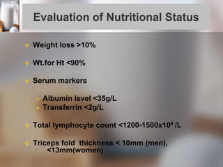 Evaluation of Nutritional Status
 Weight loss >10%
 Wt.for Ht <90%
 Serum markers
 Albumin level <35g/L
 Transferrin <2g/L
 Total lymphocyte count <1200-1500x109 /L
 Triceps fold thickness < 10mm (men),
<13mm(women)
 