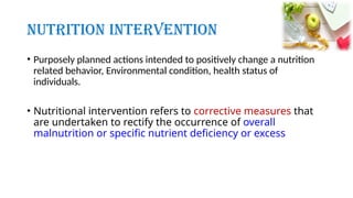 Nutrition Intervention
• Purposely planned actions intended to positively change a nutrition
related behavior, Environmental condition, health status of
individuals.
• Nutritional intervention refers to corrective measures that
are undertaken to rectify the occurrence of overall
malnutrition or specific nutrient deficiency or excess
 